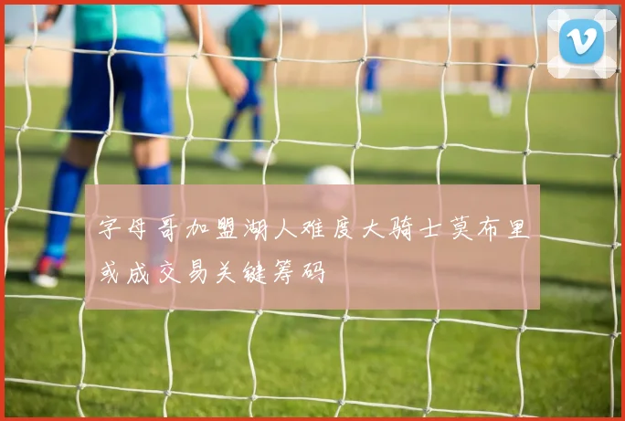 字母哥加盟湖人难度大骑士莫布里或成交易关键筹码
