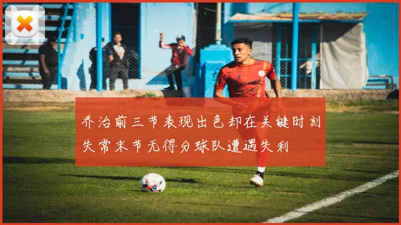 乔治前三节表现出色却在关键时刻失常末节无得分球队遭遇失利