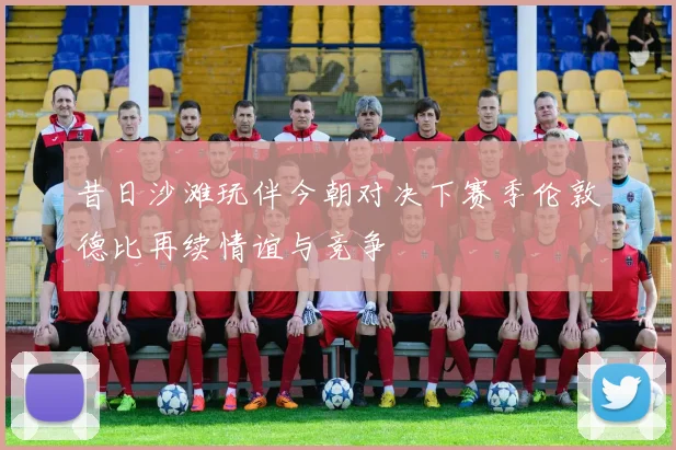 昔日沙滩玩伴今朝对决下赛季伦敦德比再续情谊与竞争