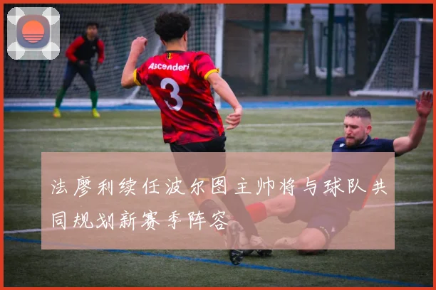 法廖利续任波尔图主帅将与球队共同规划新赛季阵容