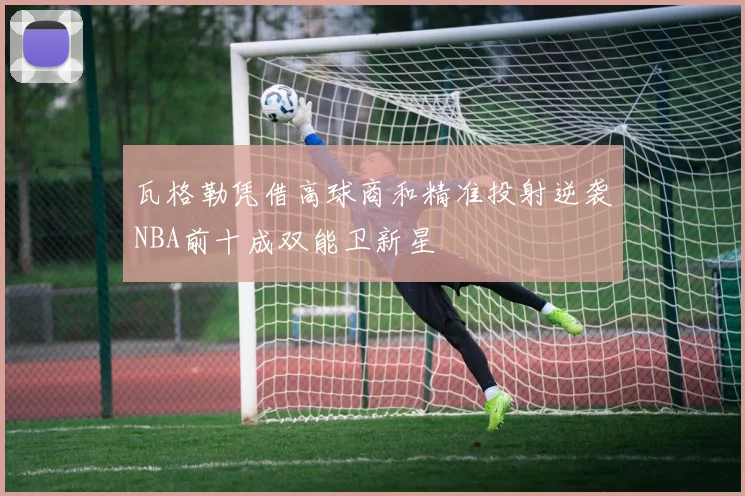 瓦格勒凭借高球商和精准投射逆袭NBA前十成双能卫新星