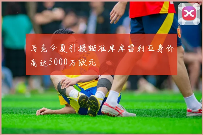 马竞今夏引援瞄准库库雷利亚身价高达5000万欧元