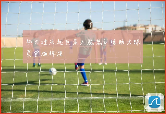 热火迎来超巨莱利魔鬼训练助力球员重焕辉煌