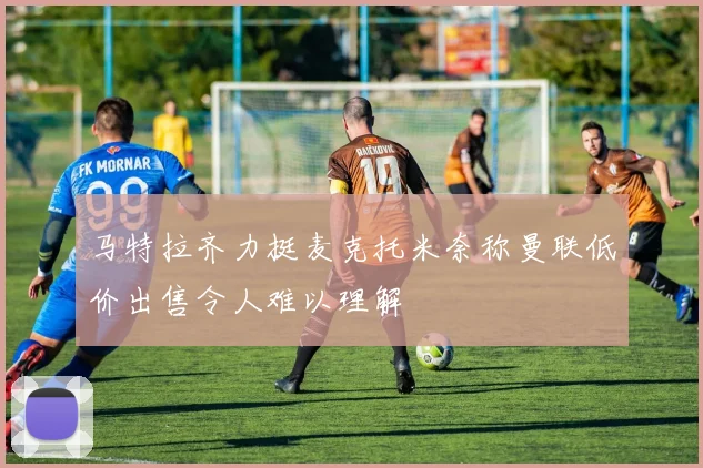 马特拉齐力挺麦克托米奈称曼联低价出售令人难以理解