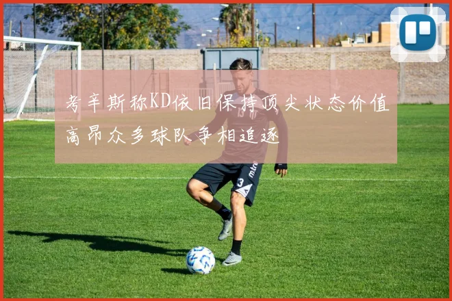 考辛斯称KD依旧保持顶尖状态价值高昂众多球队争相追逐