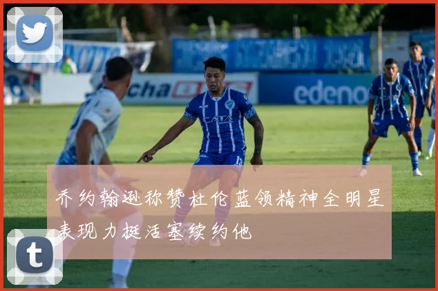 乔约翰逊称赞杜伦蓝领精神全明星表现力挺活塞续约他