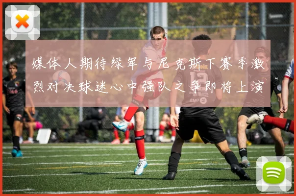 媒体人期待绿军与尼克斯下赛季激烈对决球迷心中强队之争即将上演