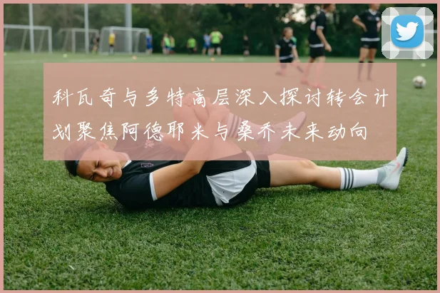 科瓦奇与多特高层深入探讨转会计划聚焦阿德耶米与桑乔未来动向
