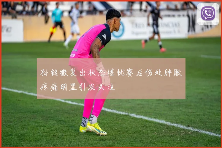 孙铭徽复出状态堪忧赛后伤处肿胀疼痛明显引发关注