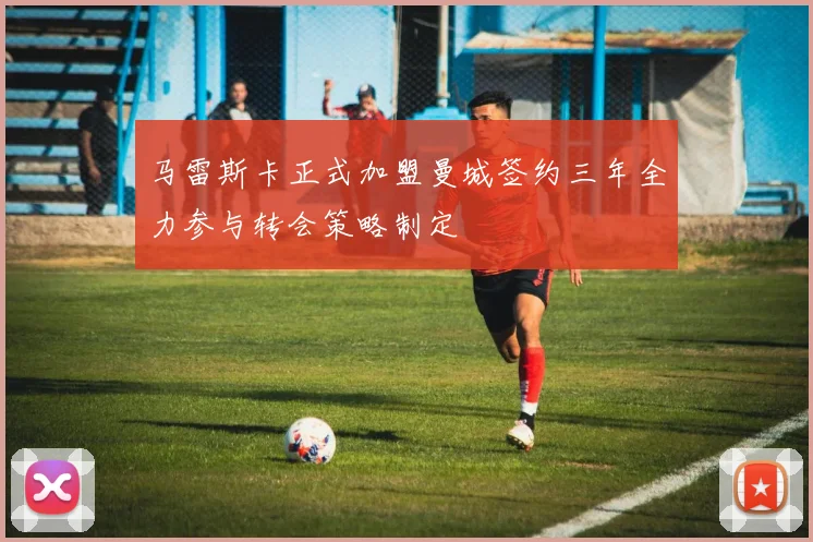 马雷斯卡正式加盟曼城签约三年全力参与转会策略制定